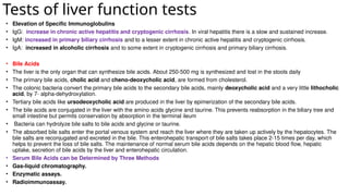 Tests of liver function tests
• Elevation of Specific Immunoglobulins
• IgG: increase in chronic active hepatitis and cryptogenic cirrhosis. In viral hepatitis there is a slow and sustained increase.
• IgM: increased in primary biliary cirrhosis and to a lesser extent in chronic active hepatitis and cryptogenic cirrhosis.
• IgA: increased in alcoholic cirrhosis and to some extent in cryptogenic cirrhosis and primary biliary cirrhosis.
• Bile Acids
• The liver is the only organ that can synthesize bile acids. About 250-500 mg is synthesized and lost in the stools daily
• The primary bile acids, cholic acid and cheno-deoxycholic acid, are formed from cholesterol.
• The colonic bacteria convert the primary bile acids to the secondary bile acids, mainly deoxycholic acid and a very little lithocholic
acid, by 7- alpha-dehydroxylation.
• Tertiary bile acids like ursodeoxycholic acid are produced in the liver by epimerization of the secondary bile acids.
• The bile acids are conjugated in the liver with the amino acids glycine and taurine. This prevents reabsorption in the biliary tree and
small intestine but permits conservation by absorption in the terminal ileum
• Bacteria can hydrolyze bile salts to bile acids and glycine or taurine.
• The absorbed bile salts enter the portal venous system and reach the liver where they are taken up actively by the hepatocytes. The
bile salts are reconjugated and excreted in the bile. This enterohepatic transport of bile salts takes place 2-15 times per day, which
helps to prevent the loss of bile salts. The maintenance of normal serum bile acids depends on the hepatic blood flow, hepatic
uptake, secretion of bile acids by the liver and enterohepatic circulation.
• Serum Bile Acids can be Determined by Three Methods
• Gas-liquid chromatography.
• Enzymatic assays.
• Radioimmunoassay.
 