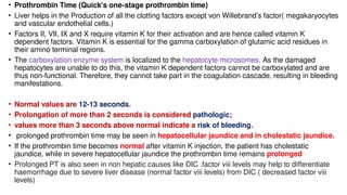 • Prothrombin Time (Quick's one-stage prothrombin time)
• Liver helps in the Production of all the clotting factors except von Willebrand’s factor( megakaryocytes
and vascular endothelial cells.)
• Factors II, VII, IX and X require vitamin K for their activation and are hence called vitamin K
dependent factors. Vitamin K is essential for the gamma carboxylation of glutamic acid residues in
their amino terminal regions.
• The carboxylation enzyme system is localized to the hepatocyte microsomes. As the damaged
hepatocytes are unable to do this, the vitamin K dependent factors cannot be carboxylated and are
thus non-functional. Therefore, they cannot take part in the coagulation cascade, resulting in bleeding
manifestations.
• Normal values are 12-13 seconds.
• Prolongation of more than 2 seconds is considered pathologic;
• values more than 3 seconds above normal indicate a risk of bleeding.
• prolonged prothrombin time may be seen in hepatocellular jaundice and in cholestatic jaundice.
• If the prothrombin time becomes normal after vitamin K injection, the patient has cholestatic
jaundice, while in severe hepatocellular jaundice the prothrombin time remains prolonged
• Prolonged PT is also seen in non hepatic causes like DIC .factor viii levels may help to differentiate
haemorrhage due to severe liver disease (normal factor viii levels) from DIC ( decreased factor viii
levels)
 