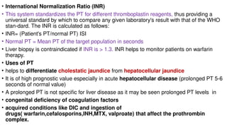 • International Normalization Ratio (INR)
• This system standardizes the PT for different thromboplastin reagents, thus providing a
universal standard by which to compare any given laboratory's result with that of the WHO
stan-dard. The INR is calculated as follows:
• INR= (Patient's PT/normal PT) ISI
• Normal PT = Mean PT of the target population in seconds
• Liver biopsy is contraindicated if INR is > 1.3. INR helps to monitor patients on warfarin
therapy.
• Uses of PT
• helps to differentiate cholestatic jaundice from hepatocellular jaundice
• It is of high prognostic value especially in acute hepatocellular disease (prolonged PT 5-6
seconds of normal value)
• A prolonged PT is not specific for liver disease as it may be seen prolonged PT levels in
• congenital deficiency of coagulation factors
• acquired conditions like DIC and ingestion of
drugs( warfarin,cefalosporins,INH,MTX, valproate) that affect the prothrombin
complex.
 