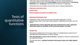 Tests of
quantitative
functions
• Tests that measure haemodynamic status of the liver. Serial estimates of
quantitative liver function in the early stages would be helpful both in monitoring
treatment and in prognosis. But they are not important in diagnosis.
• These tests are very complex and are done only in research laboratories.
• Galactose elimination test.
• Breath tests.
• Monoethylglycinexylidide test (MEGX test).
• Galactose Elimination Test
• Galactose is taken up by the liver and converted to galactose-1-PO by
galactokinase, which is the rate limiting reaction in galactose elimination from the
blood.
• Galactokinase activity depends upon the functional liver mass. galactose
elimination gives an estimate of the functional hepatic cell mass.
• Breath Test
• Aminopyrine labeled with C14 is given orally. It is metabolized by cytochrome P-
450 dependent demethylation to carbon dioxide.
• This demythylation occurs only in the liver. Samples of "CO2 are collected from
the mouth for 2 hours.
• The test tells about residual functional microsomal mass and viable hepatic
tissue.
 