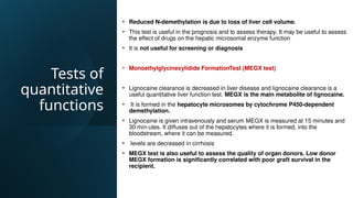 Tests of
quantitative
functions
• Reduced N-demethylation is due to loss of liver cell volume.
• This test is useful in the prognosis and to assess therapy. It may be useful to assess
the effect of drugs on the hepatic microsomal enzyme function
• It is not useful for screening or diagnosis
• Monoethylglycinexylidide FormationTest (MEGX test)
• Lignocaine clearance is decreased in liver disease and lignocaine clearance is a
useful quantitative liver function test. MEGX is the main metabolite of lignocaine.
• It is formed in the hepatocyte microsomes by cytochrome P450-dependent
demethylation.
• Lignocaine is given intravenously and serum MEGX is measured at 15 minutes and
30 min-utes. It diffuses out of the hepatocytes where it is formed, into the
bloodstream, where it can be measured.
• levels are decreased in cirrhosis
• MEGX test is also useful to assess the quality of organ donors. Low donor
MEGX formation is significantly correlated with poor graft survival in the
recipient.
 