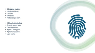 • 4.Imaging studies
• Ultrasound scan.
• CT scan.
• MRI scan.
• Radioisotope scan.
• 5.Histologic studies
• Specific serum tests
• Caeruloplasmin.
• Alpha-1 antitrypsin.
• Alpha foetoprotein.
• Lipid profile
 