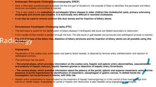 Radiology
• Endoscopic Retrograde Cholangiopancreatography (ERCP)
• Here, a fibre-optic duodenoscope is passed into the first part of duodenum, the ampulla of Vater is identified, the pancreatic and biliary
ducts are cannulated, and contrast is injected.
• This is very useful in the evaluation of extrahepatic biliary disease in older children like choledochal cysts, primary sclerosing
cholangitis and chronic pan-creatitis. It is technically very difficult in neonatal cholestasis.
• It can also be used to remove common bile duct stones and for insertion of biliary stents.
• Percutaneous Transhepatic Cholangiog-raphy (PTC)
• This technique is useful for the identification of biliary disease if intrahepatic bile ducts are dilated secondary to obstruction
• A thin needle (Chiba needle) is passed through the liver. The bile ducts or gall bladder are punctured and radiological contrast is injected.
• External drainage of the biliary tree, dilatation of biliary strictures and the insertion of biliary stents are all possible using this
technique
• Angiography
• Visualization of the coeliac axis, and hepatic and splenic blood vessels, is obtained by femoral artery catheterization and injection of
radiological contrast..
• This technique has two parts:
• • The arterial phase, which provides information on the coeliac axis, hepatic and splenic artery abnormalities, vascularization
and anatomy of hepatic tumours, hepatic haeman-giomas or detection of hepatic artery thrombosis
• • The venous phase, which provides information about the patency of the portal, splenic and superior mesenteric veins and the
presence of portal hypertension by identification of mesenteric, oesophageal or gastric varices. In skilled hands the
investigation can be performed in infants, with little risk
• Hepatic artery embolization is now indicated for the treatment of hepatic haemangiomas or in the control of liver haemorrhage from
trauma or needle biopsy. Angioplasty for portal or hepatic vein obstruction is also feasible using angiographic techniques.
 