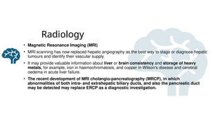 Radiology
• Magnetic Resonance Imaging (MRI)
• MRI scanning has now replaced hepatic angiography as the best way to stage or diagnose hepatic
tumours and identify their vascular supply.
• It may provide valuable information about liver or brain consistency and storage of heavy
metals, for example, iron in haemochromatosis, and copper in Wilson's disease and cerebral
oedema in acute liver failure.
• The recent development of MRI cholangio-pancreatography (MRCP), in which
abnormalities of both intra- and extrahepatic biliary ducts, and also the pancreatic duct
may be detected may replace ERCP as a diagnostic investigation.
 