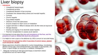 Liver biopsy
• Indications
• Unexplained hepatomegaly
• Unexplained jaundice
• Unexplained elevation of liver enzymes
• Cholestatic liver disease-biliary atresia and neonatal hepatitis
• Cirrhosis
• Chronic hepatitis
• Drug-related hepatitis
• Infections of liver like tuberculosis
• Enzyme analysis for inborn errors of metabolism
• Copper estimation in Wilson's disease when all other tests are equivocal
• Storage diseases
• Grading and staging of non-alcoholic steato-hepatitis
• Post liver transplantation to assess acute rejection
• It is important to know about the size and consistency of the liver, and the
presence of cysts or dilated bile ducts by ultrasound.
• It is helpful to mark a spot on the abdomen by USG to ensure an accurate biopsy.
• Prothrombin time should be within 3 seconds of control values; platelet
count should be >60,000.
• Biopsy specimens should be obtained for routine histopathology, microbiology,
electron micros-copy, immunohistochemistry, and copper (if ap-propriate), and
frozen in liquid nitrogen for enzymatic or metabolic investigations.
• . Adequate monitoring of vital signs post-biopsy is essential to detect
complications such as haemorrhage
 
