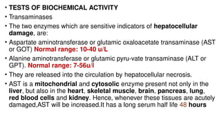 • TESTS OF BIOCHEMICAL ACTIVITY
• Transaminases
• The two enzymes which are sensitive indicators of hepatocellular
damage, are:
• Aspartate aminotransferase or glutamic oxaloacetate transaminase (AST
or GOT) Normal range: 10-40 u/L
• Alanine aminotransferase or glutamic pyru-vate transaminase (ALT or
GPT). Normal range: 7-56u/l
• They are released into the circulation by hepatocellular necrosis.
• AST is a mitochondrial and cytosolic enzyme present not only in the
liver, but also in the heart, skeletal muscle, brain, pancreas, lung,
red blood cells and kidney. Hence, whenever these tissues are acutely
damaged,AST will be increased.It has a long serum half life 48 hours
 