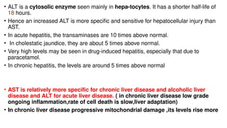 • ALT is a cytosolic enzyme seen mainly in hepa-tocytes. It has a shorter half-life of
18 hours.
• Hence an increased ALT is more specific and sensitive for hepatocellular injury than
AST.
• In acute hepatitis, the transaminases are 10 times above normal.
• In cholestatic jaundice, they are about 5 times above normal.
• Very high levels may be seen in drug-induced hepatitis, especially that due to
paracetamol.
• In chronic hepatitis, the levels are around 5 times above normal
• AST is relatively more specific for chronic liver disease and alcoholic liver
disease and ALT for acute liver disease. ( in chronic liver disease low grade
ongoing inflammation,rate of cell death is slow,liver adaptation)
• In chronic liver disease progressive mitochondrial damage ,its levels rise more
 