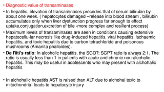 • Diagnostic value of transaminases
• In hepatitis, elevation of transaminases precedes that of serum bilirubin by
about one week. ( hepatocytes damaged –release into blood stream , bilirubin
accumulates only when liver dysfunction progress far enough to effect
uptake,conjugation,excretion of bile -more complex and resilient process)
• Maximum levels of transaminases are seen in conditions causing extensive
hepatocellu-lar necrosis like drug-índuced hepatitis, viral hepatitis, ischaemic
hepatitis, and toxic hepatitis due to carbon tetrachloride and poisonous
mushrooms (Amanita phalloides).
• De Riti's ratio: In alcoholic hepatitis, the SGOT: SGPT ratio is always 2:1. The
ratio is usually less than 1 in patients with acute and chronic non-alcoholic
hepatitis. This may be useful in adolescents who may present with alchohalic
hepatitis
• In alchohalic hepatitis AST is raised than ALT due to alchohal toxic to
mitochondria- leads to hepatocyte injury
 