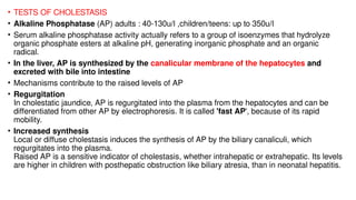 • TESTS OF CHOLESTASIS
• Alkaline Phosphatase (AP) adults : 40-130u/l ,children/teens: up to 350u/l
• Serum alkaline phosphatase activity actually refers to a group of isoenzymes that hydrolyze
organic phosphate esters at alkaline pH, generating inorganic phosphate and an organic
radical.
• In the liver, AP is synthesized by the canalicular membrane of the hepatocytes and
excreted with bile into intestine
• Mechanisms contribute to the raised levels of AP
• Regurgitation
In cholestatic jaundice, AP is regurgitated into the plasma from the hepatocytes and can be
differentiated from other AP by electrophoresis. It is called 'fast AP', because of its rapid
mobility.
• Increased synthesis
Local or diffuse cholestasis induces the synthesis of AP by the biliary canaliculi, which
regurgitates into the plasma.
Raised AP is a sensitive indicator of cholestasis, whether intrahepatic or extrahepatic. Its levels
are higher in children with posthepatic obstruction like biliary atresia, than in neonatal hepatitis.
 
