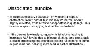 Dissociated jaundice
• In incomplete biliary obstruction or when intra-hepatic
obstruction is only partial, bilirubin may be normal or only
slightly elevated, while alkaline phosphatase is quite high. This
is seen in space-occupying lesions like metastasis
• ( Bile cannot flow freely-congestion in bileducts leading to
increased ALP levels- due to bileduct damage and cholestasis
Bilirubin processing and excretion are still functioning to some
degree is normal / slightly increased in partial obstruction )
 