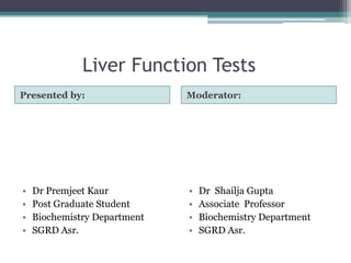 Liver Function Tests
Presented by: Moderator:
• Dr Premjeet Kaur
• Post Graduate Student
• Biochemistry Department
• SGRD Asr.
• Dr Shailja Gupta
• Associate Professor
• Biochemistry Department
• SGRD Asr.
 