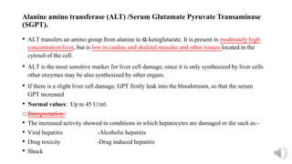 Alanine amino transferase (ALT) /Serum Glutamate Pyruvate Transaminase
(SGPT).
• ALT transfers an amino group from alanine to α-ketoglutarate. It is present in moderately high
concentration liver, but is low in cardiac and skeletal muscles and other tissues located in the
cytosol of the cell.
• ALT is the most sensitive marker for liver cell damage; since it is only synthesized by liver cells
other enzymes may be also synthesized by other organs.
• If there is a slight liver cell damage, GPT firstly leak into the bloodstream, so that the serum
GPT increased
• Normal values: Up to 45 U/ml.
oInterpretation:
• The increased activity showed in conditions in which hepatocytes are damaged or die such as:-
• Viral hepatitis -Alcoholic hepatitis
• Drug toxicity -Drug induced hepatitis
• Shock
 