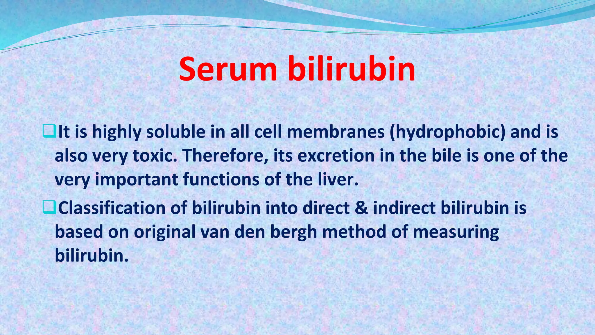 Serum bilirubin
It is highly soluble in all cell membranes (hydrophobic) and is
also very toxic. Therefore, its excretion in the bile is one of the
very important functions of the liver.
Classification of bilirubin into direct & indirect bilirubin is
based on original van den bergh method of measuring
bilirubin.
 