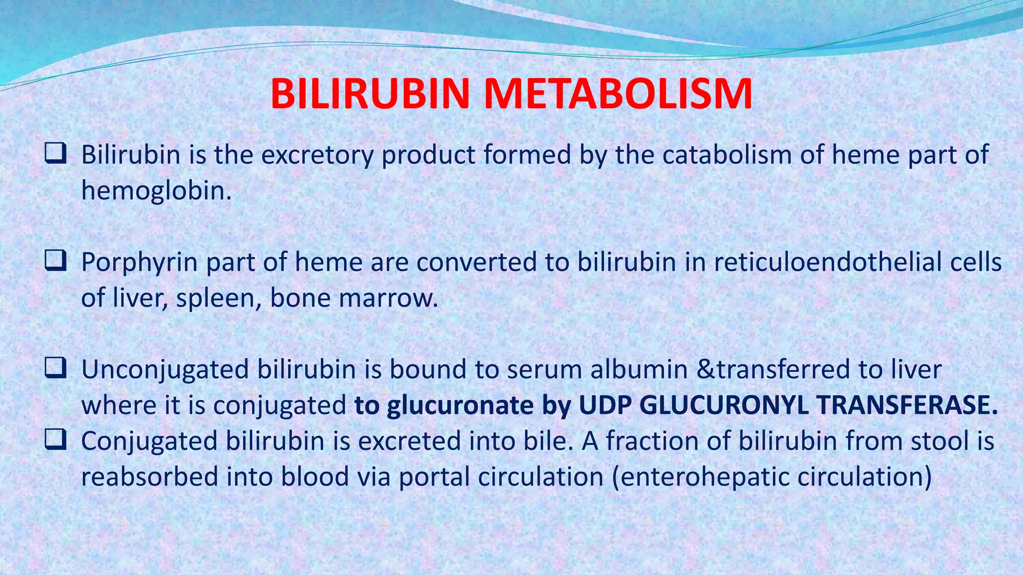 BILIRUBIN METABOLISM
 Bilirubin is the excretory product formed by the catabolism of heme part of
hemoglobin.
 Porphyrin part of heme are converted to bilirubin in reticuloendothelial cells
of liver, spleen, bone marrow.
 Unconjugated bilirubin is bound to serum albumin &transferred to liver
where it is conjugated to glucuronate by UDP GLUCURONYL TRANSFERASE.
 Conjugated bilirubin is excreted into bile. A fraction of bilirubin from stool is
reabsorbed into blood via portal circulation (enterohepatic circulation)
 