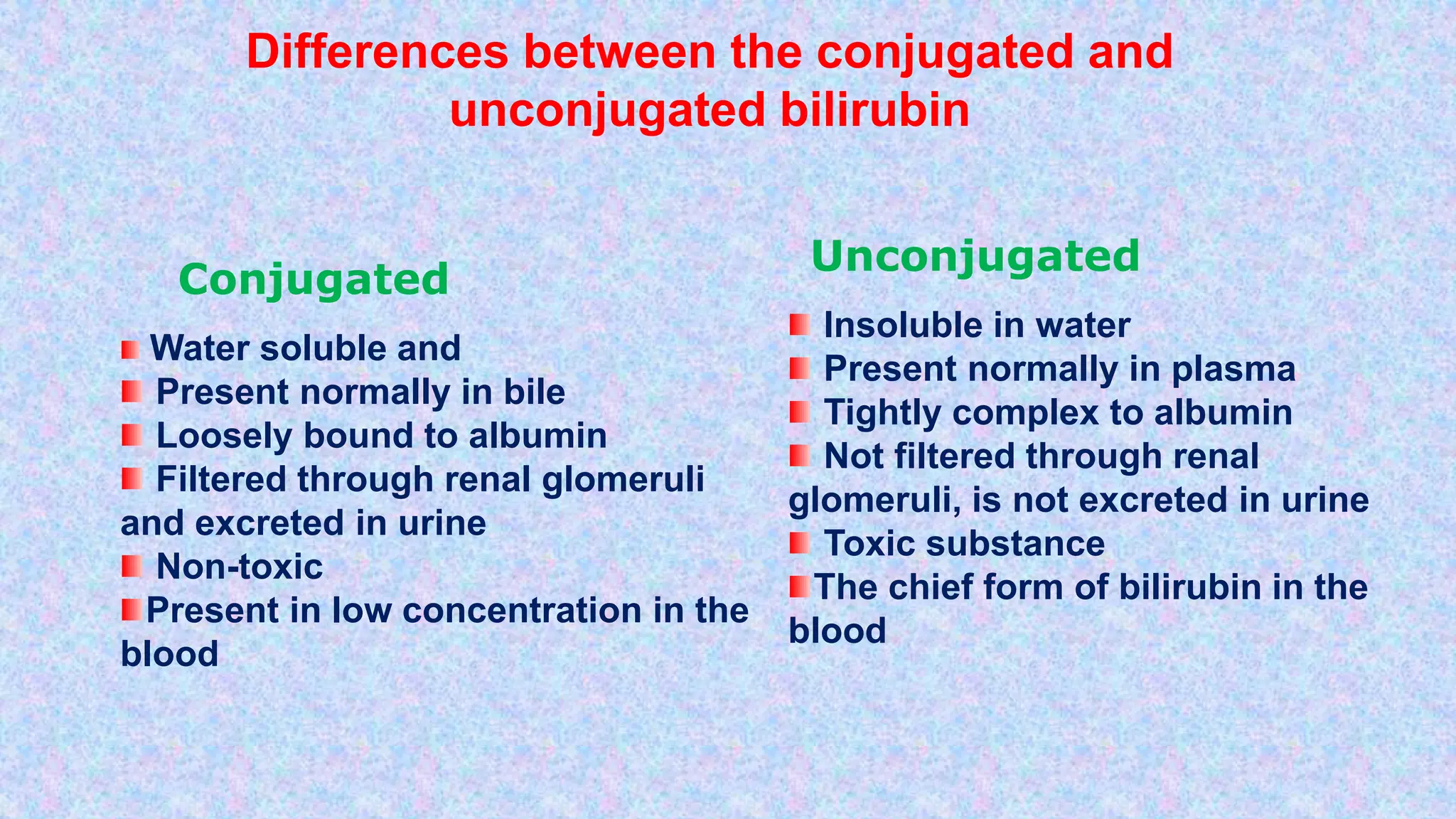 Insoluble in water
Present normally in plasma
Tightly complex to albumin
Not filtered through renal
glomeruli, is not excreted in urine
Toxic substance
The chief form of bilirubin in the
blood
Unconjugated
Water soluble and
Present normally in bile
Loosely bound to albumin
Filtered through renal glomeruli
and excreted in urine
Non-toxic
Present in low concentration in the
blood
Conjugated
Differences between the conjugated and
unconjugated bilirubin
 