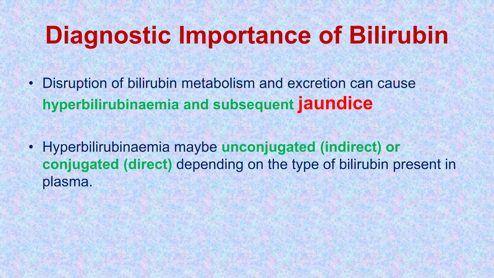 Diagnostic Importance of Bilirubin
• Disruption of bilirubin metabolism and excretion can cause
hyperbilirubinaemia and subsequent jaundice
• Hyperbilirubinaemia maybe unconjugated (indirect) or
conjugated (direct) depending on the type of bilirubin present in
plasma.
 