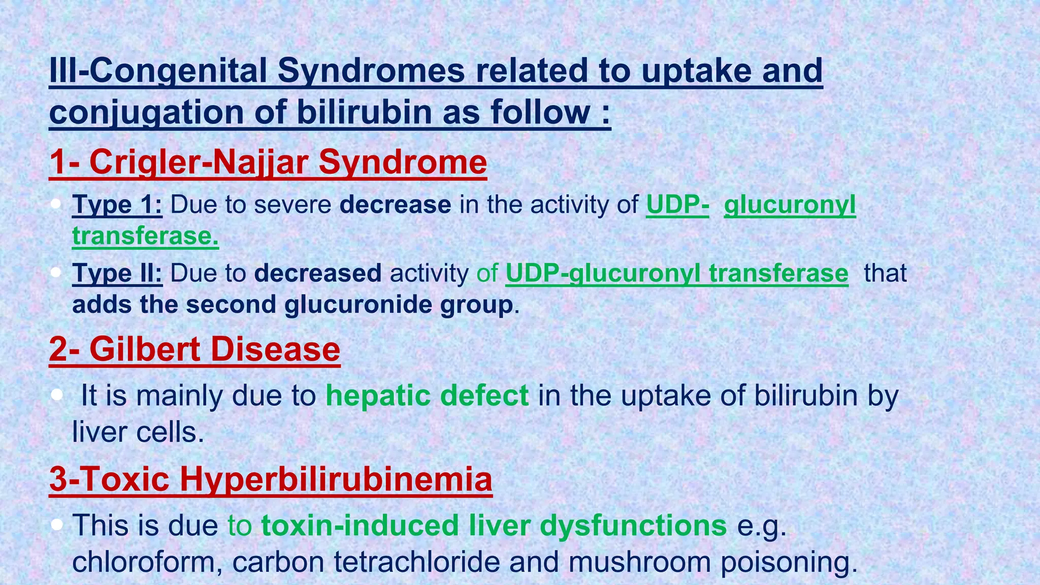 III-Congenital Syndromes related to uptake and
conjugation of bilirubin as follow :
1- Crigler-Najjar Syndrome
 Type 1: Due to severe decrease in the activity of UDP- glucuronyl
transferase.
 Type II: Due to decreased activity of UDP-glucuronyl transferase that
adds the second glucuronide group.
2- Gilbert Disease
 It is mainly due to hepatic defect in the uptake of bilirubin by
liver cells.
3-Toxic Hyperbilirubinemia
 This is due to toxin-induced liver dysfunctions e.g.
chloroform, carbon tetrachloride and mushroom poisoning.
 