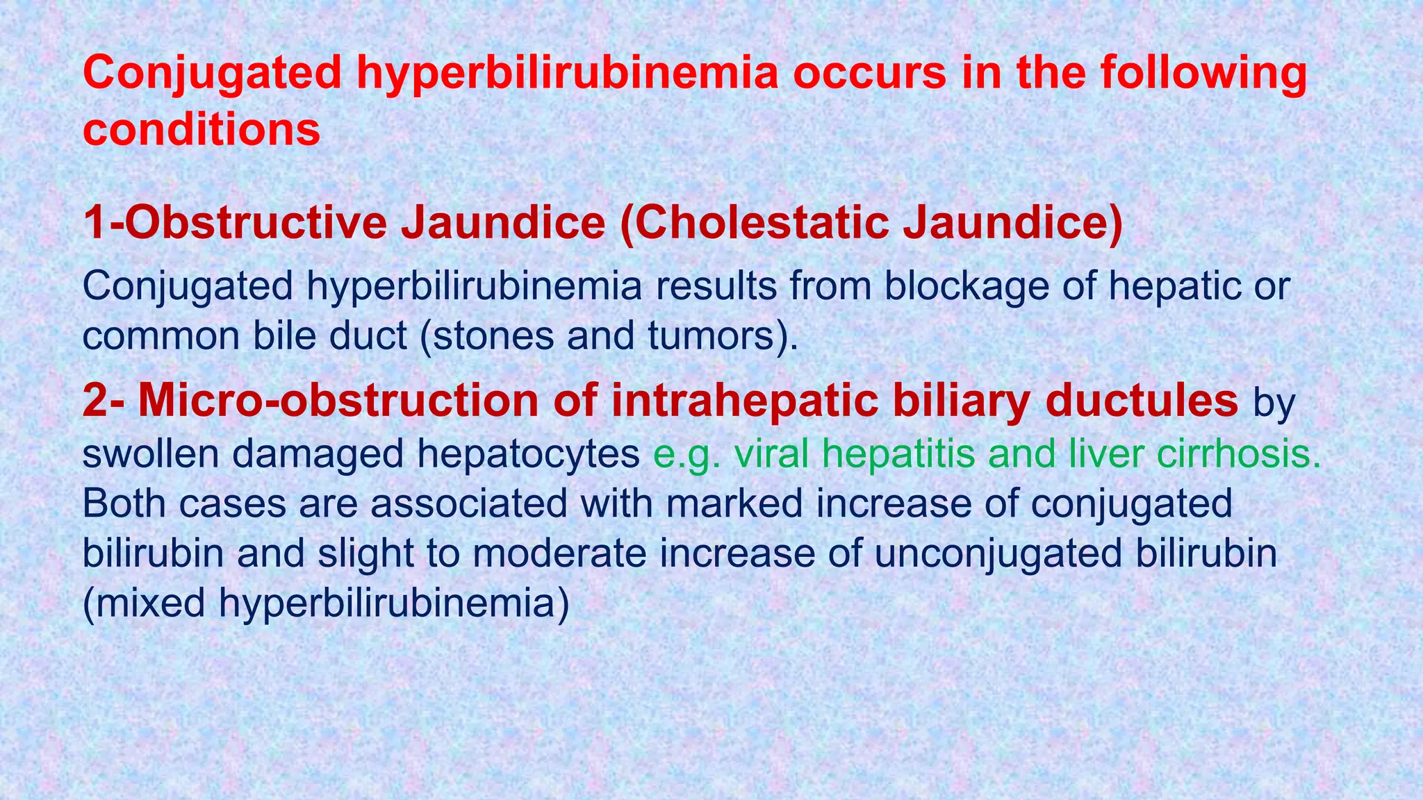 Conjugated hyperbilirubinemia occurs in the following
conditions
1-Obstructive Jaundice (Cholestatic Jaundice)
Conjugated hyperbilirubinemia results from blockage of hepatic or
common bile duct (stones and tumors).
2- Micro-obstruction of intrahepatic biliary ductules by
swollen damaged hepatocytes e.g. viral hepatitis and liver cirrhosis.
Both cases are associated with marked increase of conjugated
bilirubin and slight to moderate increase of unconjugated bilirubin
(mixed hyperbilirubinemia)
 