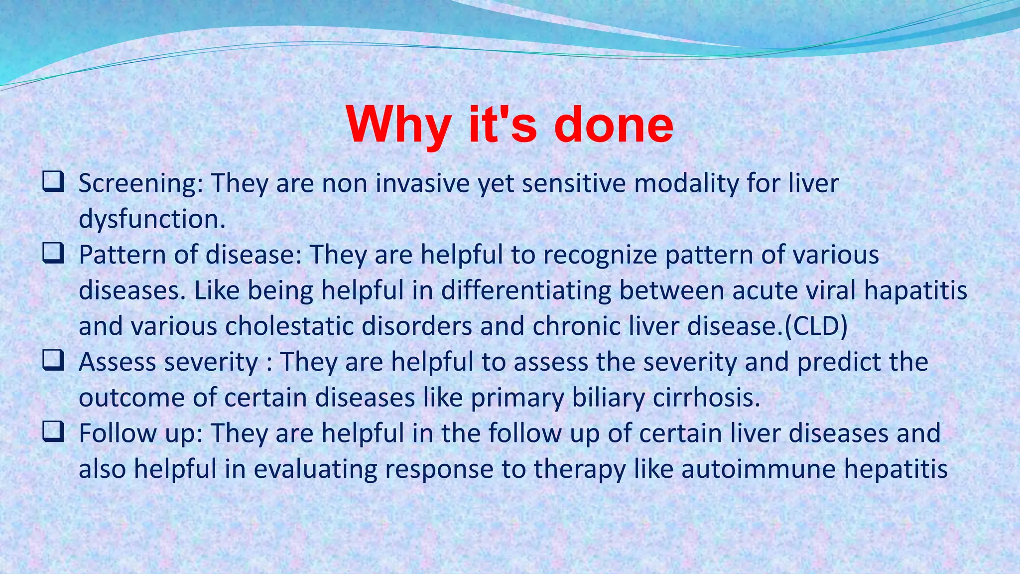 Why it's done
 Screening: They are non invasive yet sensitive modality for liver
dysfunction.
 Pattern of disease: They are helpful to recognize pattern of various
diseases. Like being helpful in differentiating between acute viral hapatitis
and various cholestatic disorders and chronic liver disease.(CLD)
 Assess severity : They are helpful to assess the severity and predict the
outcome of certain diseases like primary biliary cirrhosis.
 Follow up: They are helpful in the follow up of certain liver diseases and
also helpful in evaluating response to therapy like autoimmune hepatitis
 