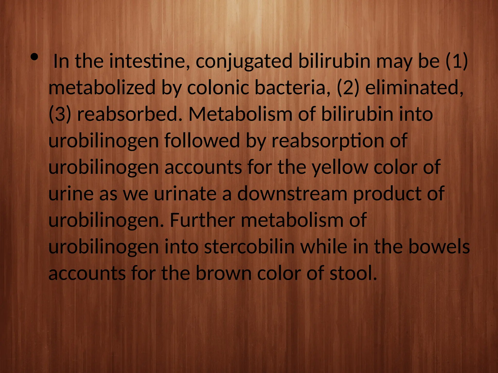  In the intestine, conjugated bilirubin may be (1)
metabolized by colonic bacteria, (2) eliminated,
(3) reabsorbed. Metabolism of bilirubin into
urobilinogen followed by reabsorption of
urobilinogen accounts for the yellow color of
urine as we urinate a downstream product of
urobilinogen. Further metabolism of
urobilinogen into stercobilin while in the bowels
accounts for the brown color of stool.
 