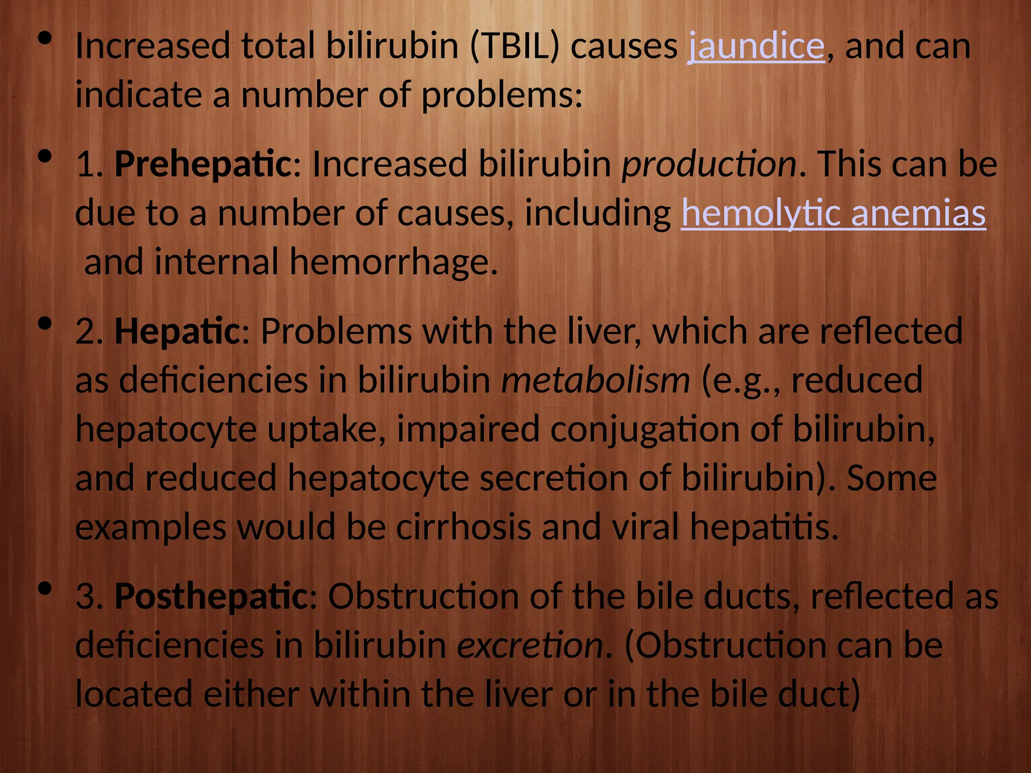  Increased total bilirubin (TBIL) causes jaundice, and can
indicate a number of problems:
 1. Prehepatic: Increased bilirubin production. This can be
due to a number of causes, including hemolytic anemias
and internal hemorrhage.
 2. Hepatic: Problems with the liver, which are reflected
as deficiencies in bilirubin metabolism (e.g., reduced
hepatocyte uptake, impaired conjugation of bilirubin,
and reduced hepatocyte secretion of bilirubin). Some
examples would be cirrhosis and viral hepatitis.
 3. Posthepatic: Obstruction of the bile ducts, reflected as
deficiencies in bilirubin excretion. (Obstruction can be
located either within the liver or in the bile duct)
 