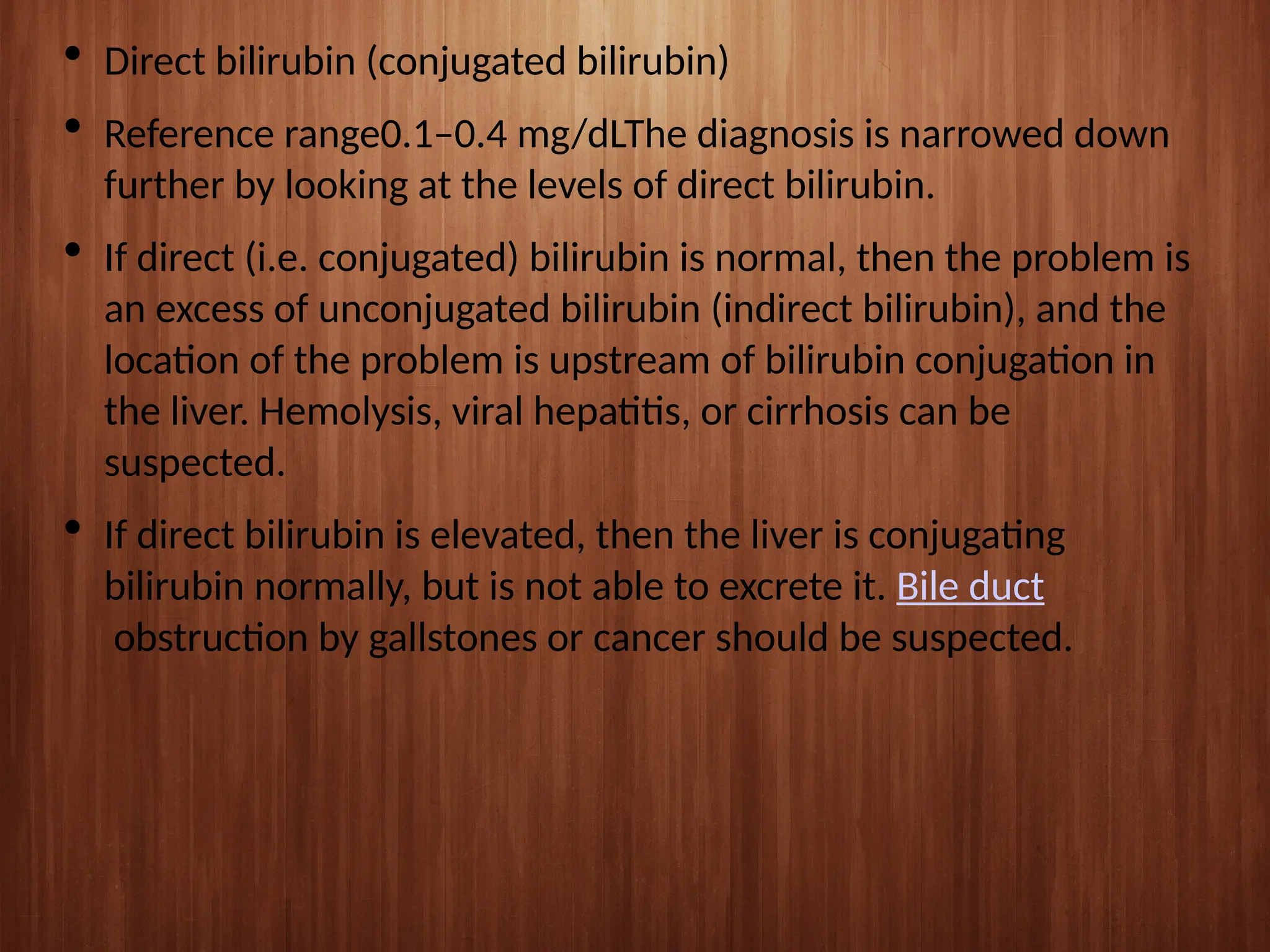  Direct bilirubin (conjugated bilirubin)
 Reference range0.1–0.4 mg/dLThe diagnosis is narrowed down
further by looking at the levels of direct bilirubin.
 If direct (i.e. conjugated) bilirubin is normal, then the problem is
an excess of unconjugated bilirubin (indirect bilirubin), and the
location of the problem is upstream of bilirubin conjugation in
the liver. Hemolysis, viral hepatitis, or cirrhosis can be
suspected.
 If direct bilirubin is elevated, then the liver is conjugating
bilirubin normally, but is not able to excrete it. Bile duct
obstruction by gallstones or cancer should be suspected.
 