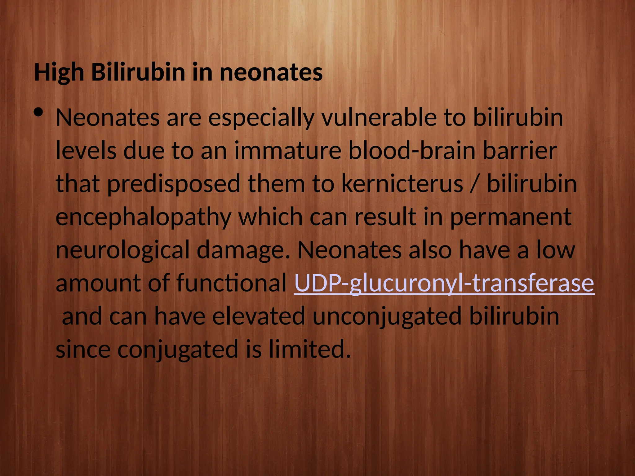 High Bilirubin in neonates
 Neonates are especially vulnerable to bilirubin
levels due to an immature blood-brain barrier
that predisposed them to kernicterus / bilirubin
encephalopathy which can result in permanent
neurological damage. Neonates also have a low
amount of functional UDP-glucuronyl-transferase
and can have elevated unconjugated bilirubin
since conjugated is limited.
 