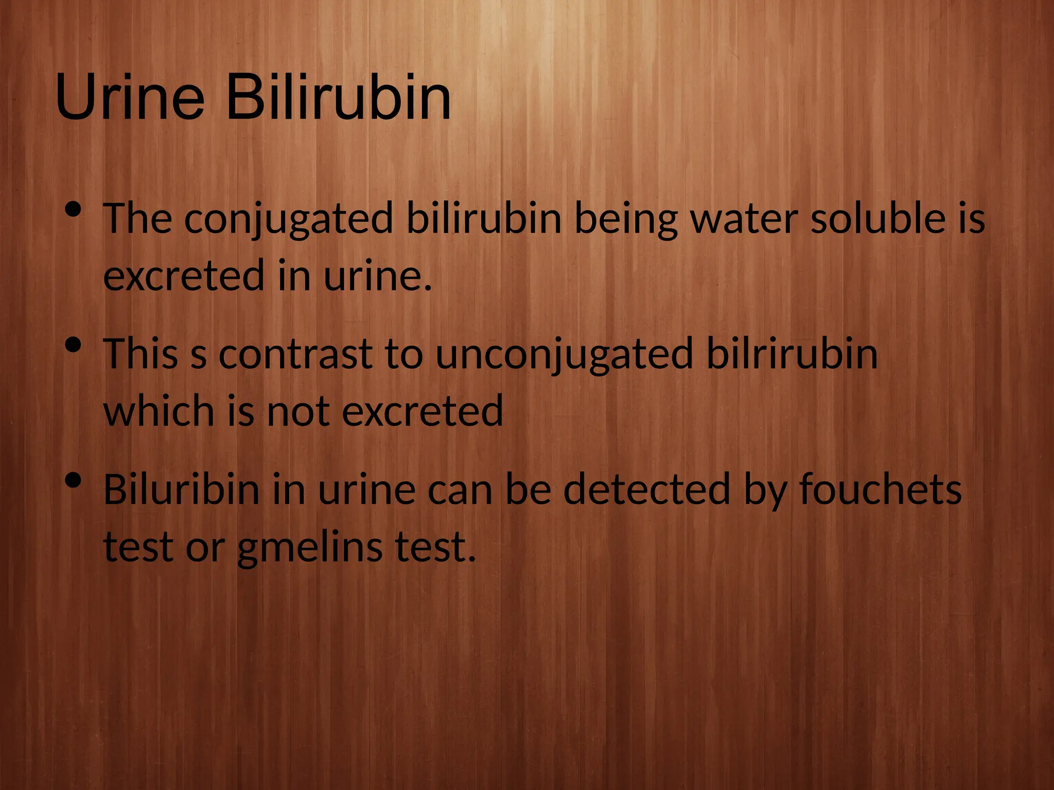 Urine Bilirubin
 The conjugated bilirubin being water soluble is
excreted in urine.
 This s contrast to unconjugated bilrirubin
which is not excreted
 Biluribin in urine can be detected by fouchets
test or gmelins test.
 