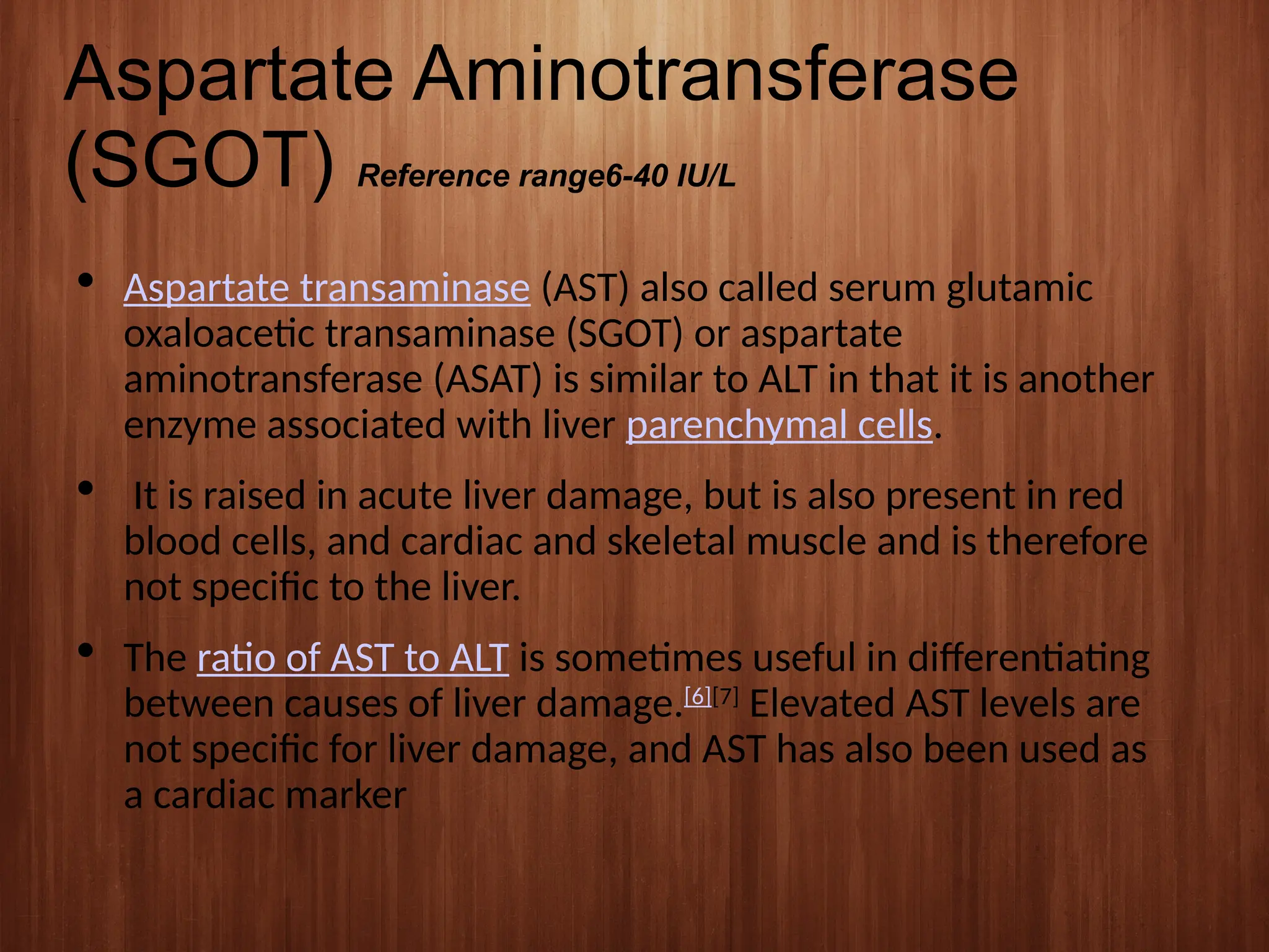 Aspartate Aminotransferase
(SGOT) Reference range6-40 IU/L
 Aspartate transaminase (AST) also called serum glutamic
oxaloacetic transaminase (SGOT) or aspartate
aminotransferase (ASAT) is similar to ALT in that it is another
enzyme associated with liver parenchymal cells.
 It is raised in acute liver damage, but is also present in red
blood cells, and cardiac and skeletal muscle and is therefore
not specific to the liver.
 The ratio of AST to ALT is sometimes useful in differentiating
between causes of liver damage.[6][7]
Elevated AST levels are
not specific for liver damage, and AST has also been used as
a cardiac marker
 
