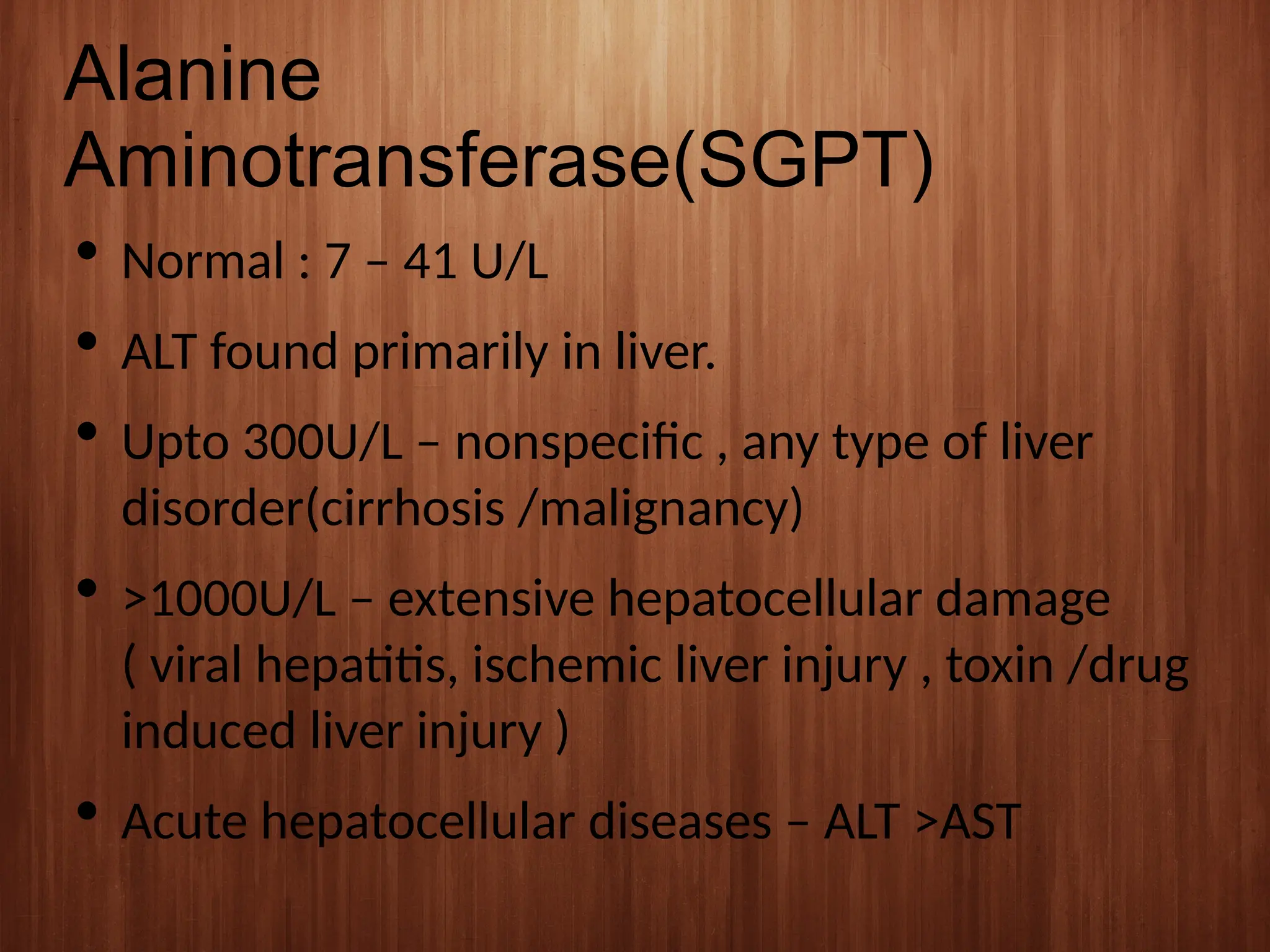 Alanine
Aminotransferase(SGPT)
 Normal : 7 – 41 U/L
 ALT found primarily in liver.
 Upto 300U/L – nonspecific , any type of liver
disorder(cirrhosis /malignancy)
 >1000U/L – extensive hepatocellular damage
( viral hepatitis, ischemic liver injury , toxin /drug
induced liver injury )
 Acute hepatocellular diseases – ALT >AST
 