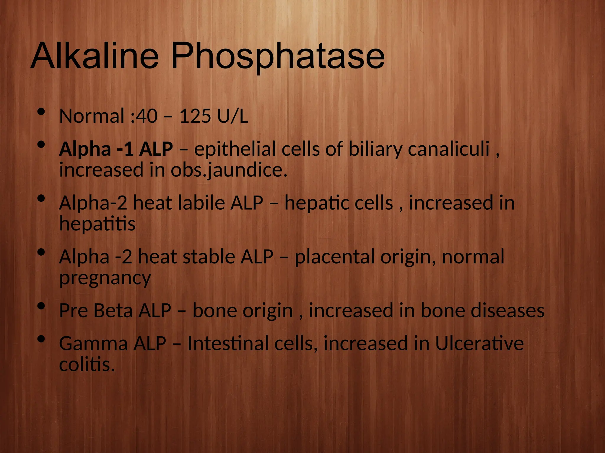 Alkaline Phosphatase
 Normal :40 – 125 U/L
 Alpha -1 ALP – epithelial cells of biliary canaliculi ,
increased in obs.jaundice.
 Alpha-2 heat labile ALP – hepatic cells , increased in
hepatitis
 Alpha -2 heat stable ALP – placental origin, normal
pregnancy
 Pre Beta ALP – bone origin , increased in bone diseases
 Gamma ALP – Intestinal cells, increased in Ulcerative
colitis.
 
