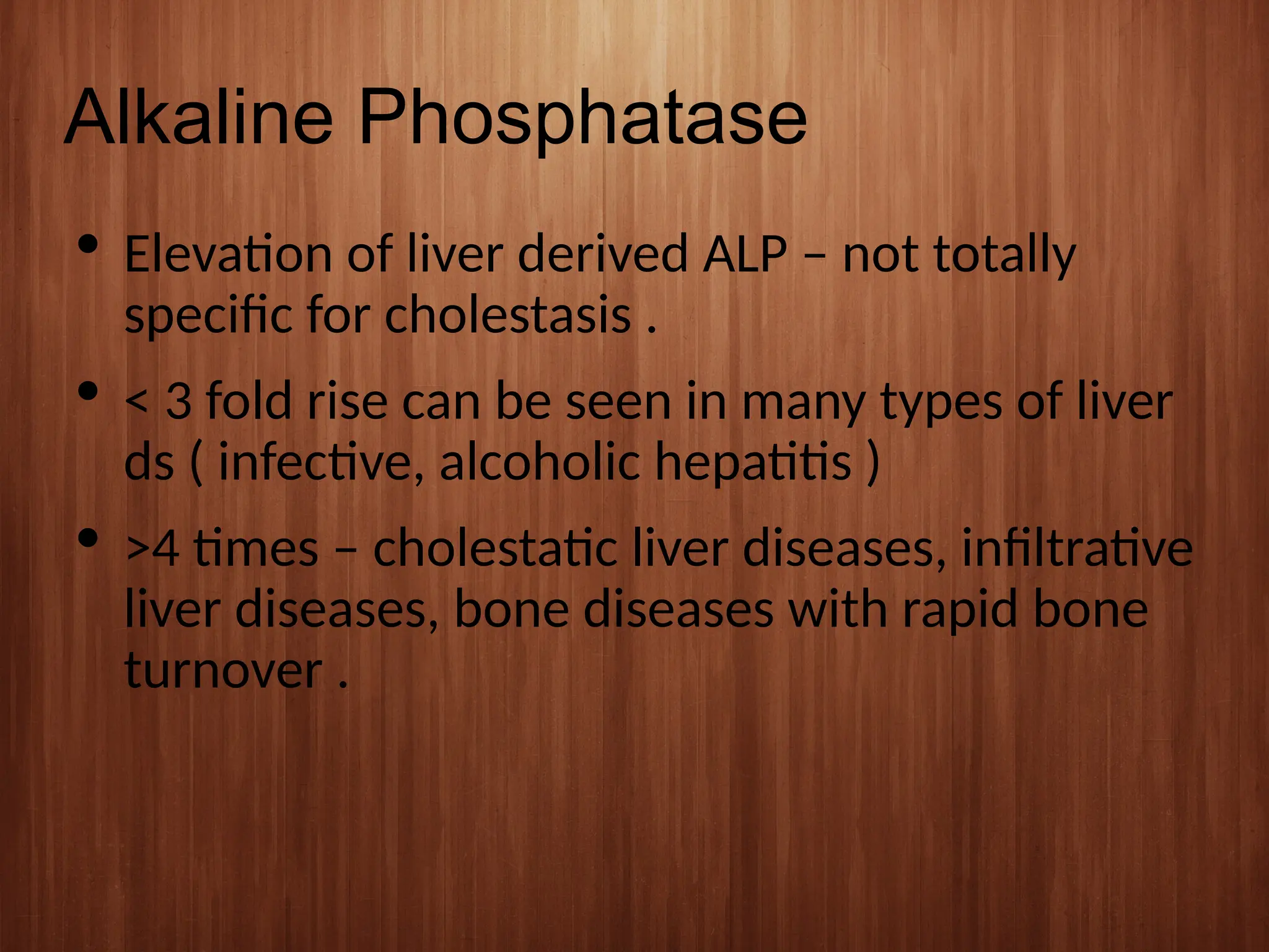 Alkaline Phosphatase
 Elevation of liver derived ALP – not totally
specific for cholestasis .
 < 3 fold rise can be seen in many types of liver
ds ( infective, alcoholic hepatitis )
 >4 times – cholestatic liver diseases, infiltrative
liver diseases, bone diseases with rapid bone
turnover .
 