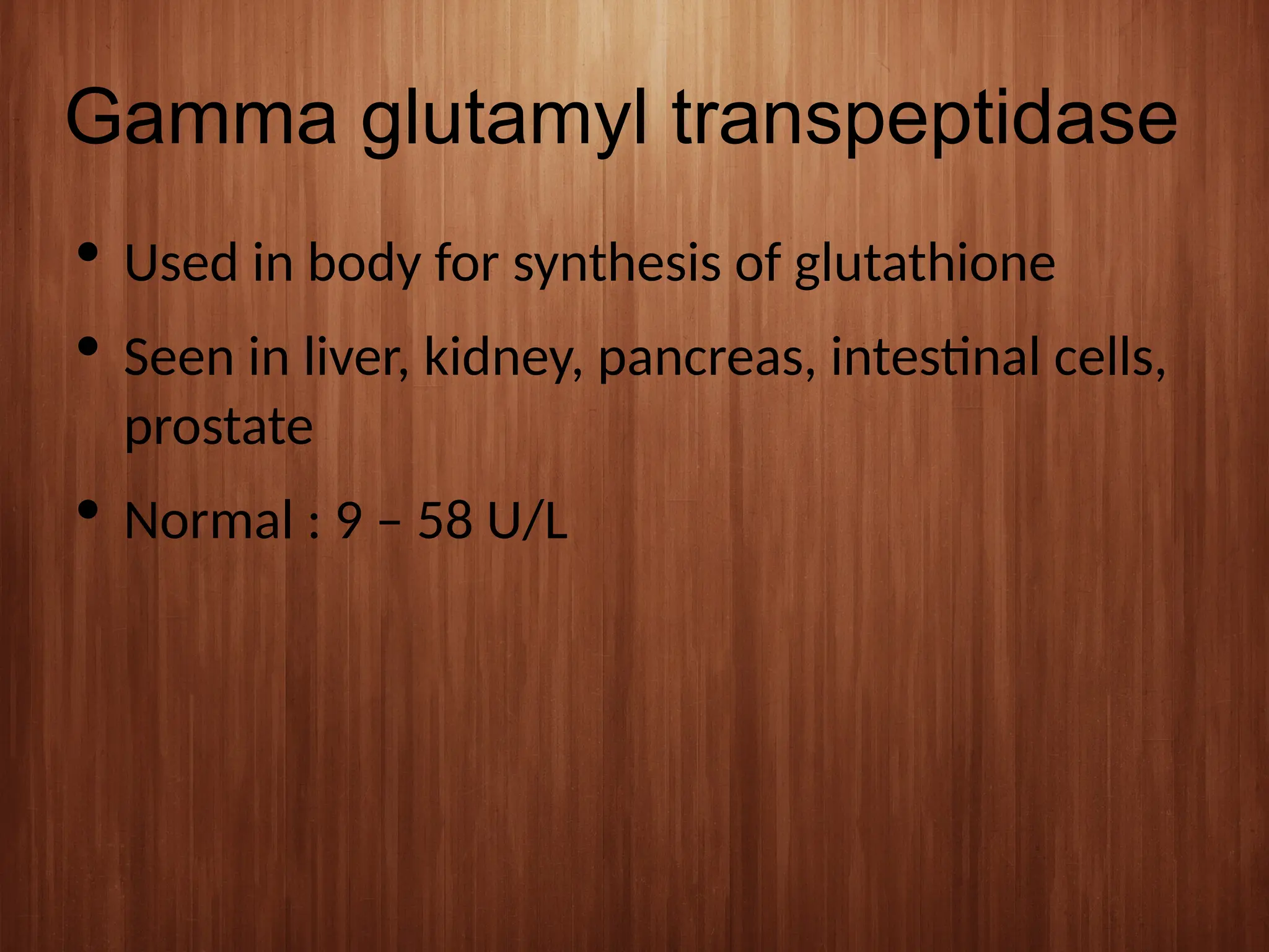 Gamma glutamyl transpeptidase
 Used in body for synthesis of glutathione
 Seen in liver, kidney, pancreas, intestinal cells,
prostate
 Normal : 9 – 58 U/L
 