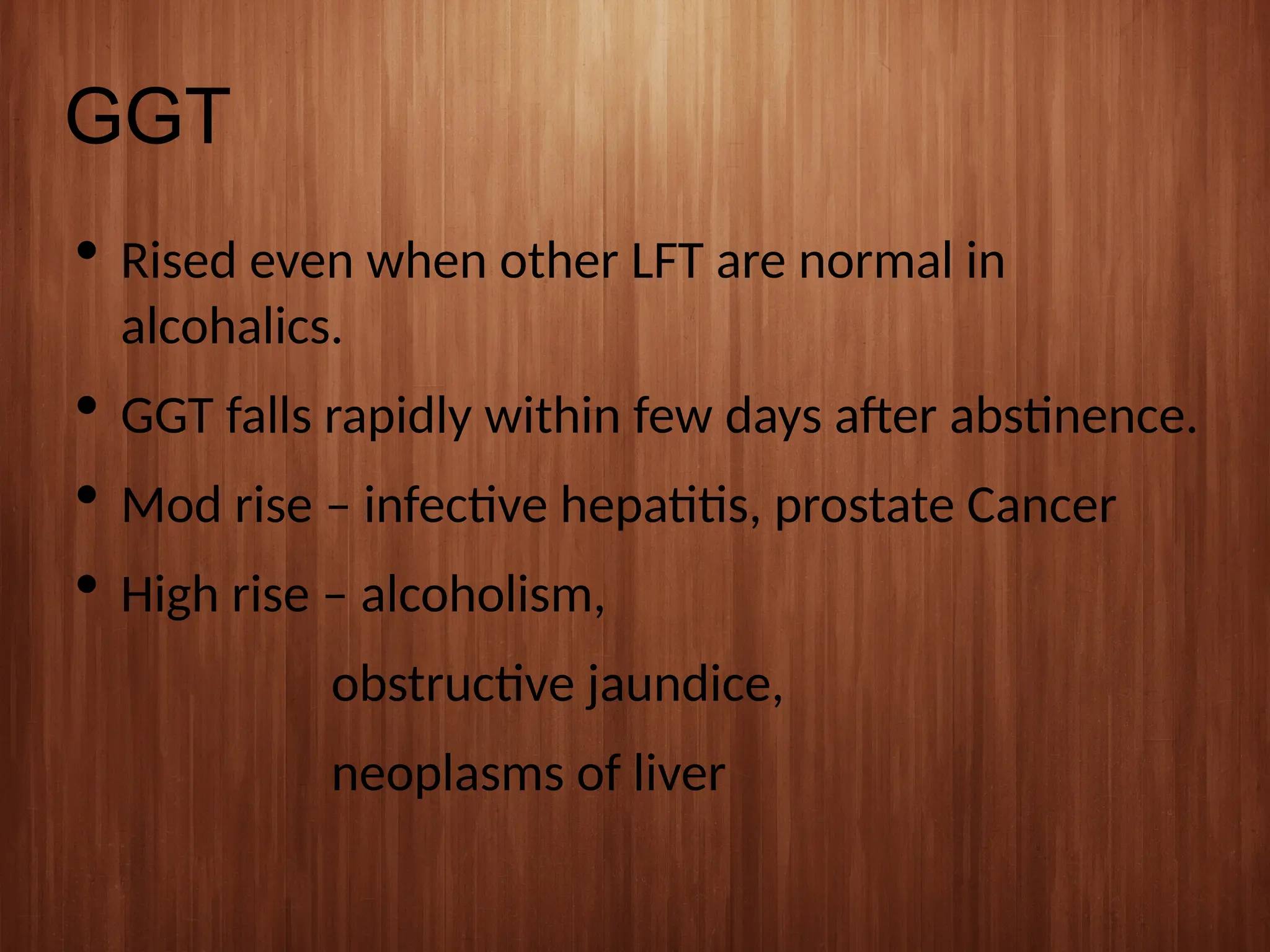 GGT
 Rised even when other LFT are normal in
alcohalics.
 GGT falls rapidly within few days after abstinence.
 Mod rise – infective hepatitis, prostate Cancer
 High rise – alcoholism,
obstructive jaundice,
neoplasms of liver
 
