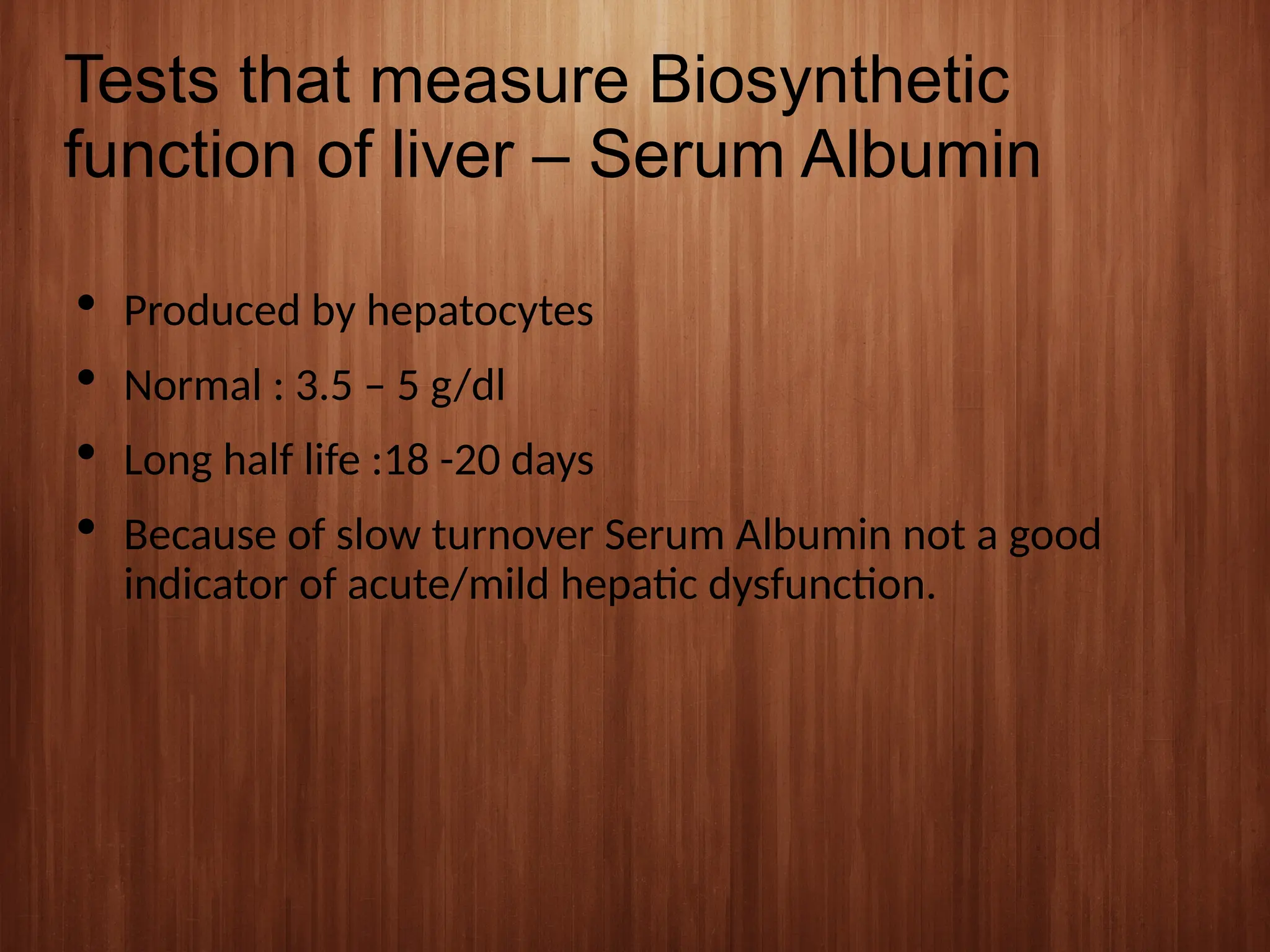 Tests that measure Biosynthetic
function of liver – Serum Albumin
 Produced by hepatocytes
 Normal : 3.5 – 5 g/dl
 Long half life :18 -20 days
 Because of slow turnover Serum Albumin not a good
indicator of acute/mild hepatic dysfunction.
 