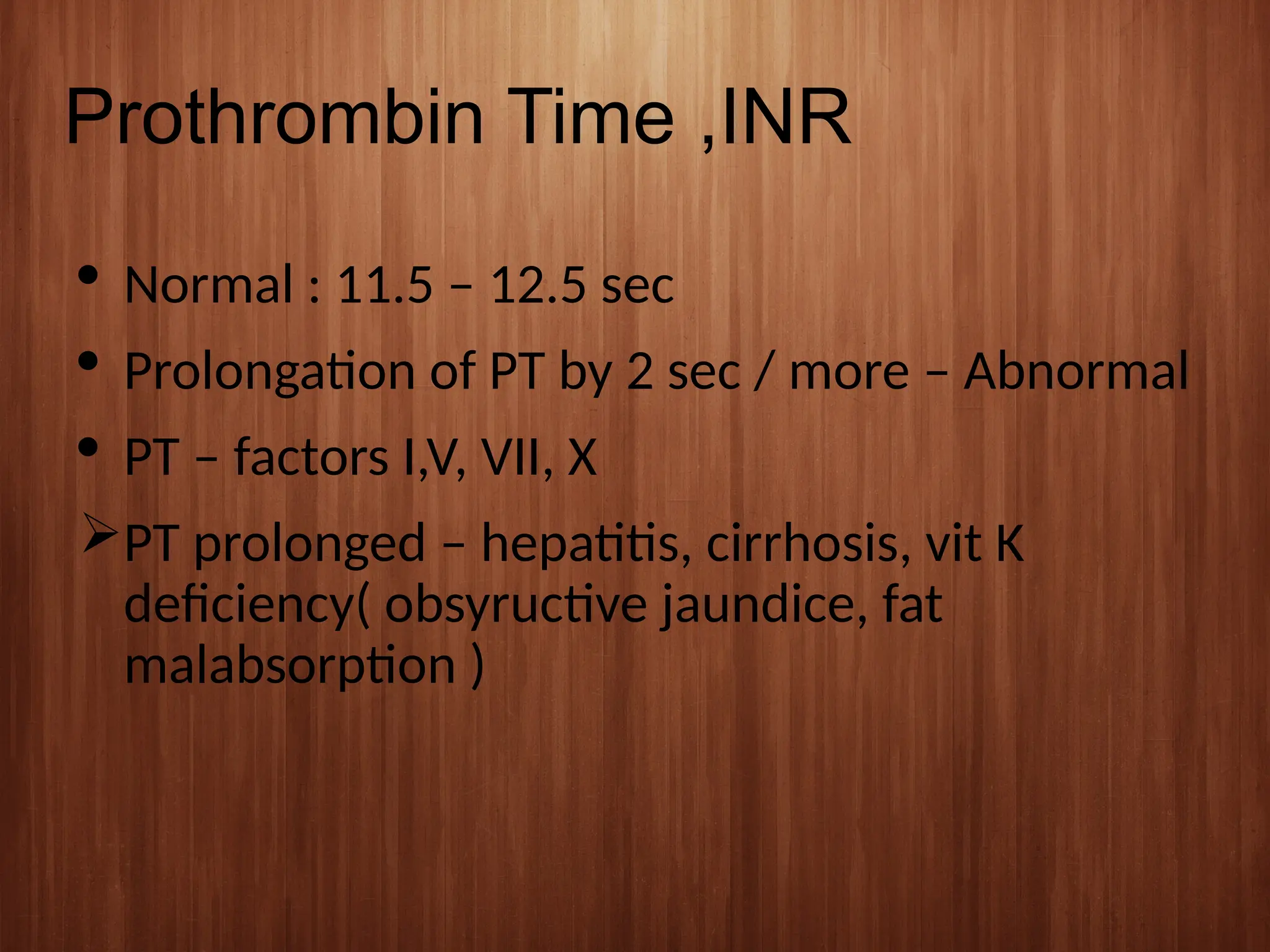 Prothrombin Time ,INR
 Normal : 11.5 – 12.5 sec
 Prolongation of PT by 2 sec / more – Abnormal
 PT – factors I,V, VII, X
PT prolonged – hepatitis, cirrhosis, vit K
deficiency( obsyructive jaundice, fat
malabsorption )
 
