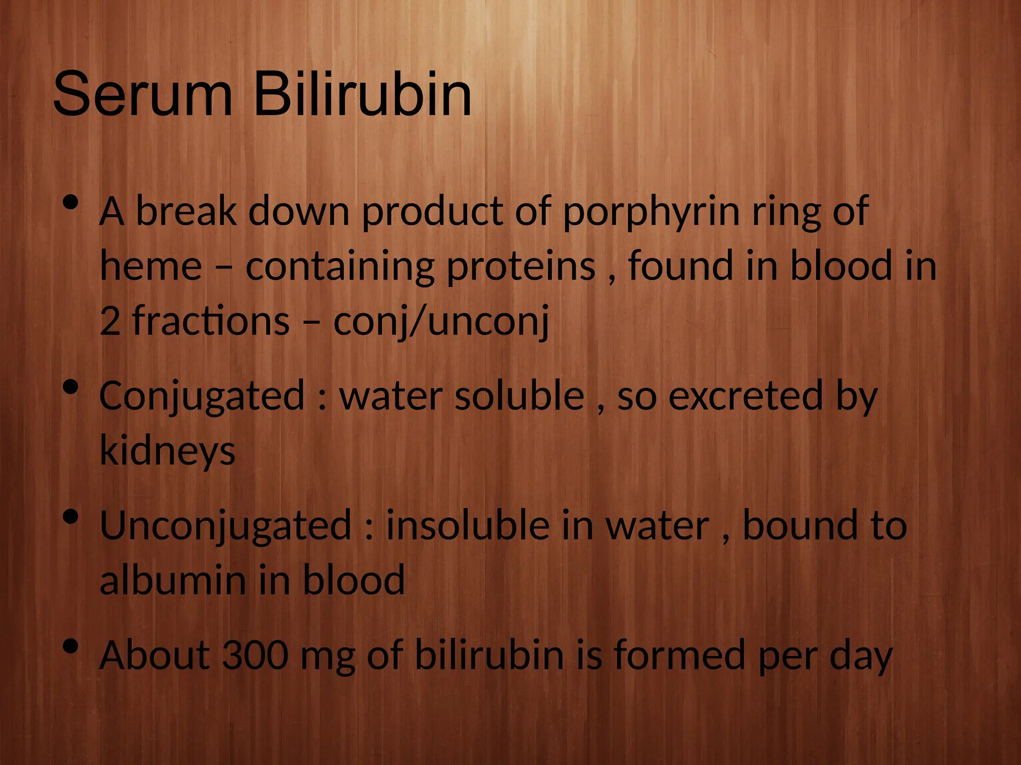 Serum Bilirubin
 A break down product of porphyrin ring of
heme – containing proteins , found in blood in
2 fractions – conj/unconj
 Conjugated : water soluble , so excreted by
kidneys
 Unconjugated : insoluble in water , bound to
albumin in blood
 About 300 mg of bilirubin is formed per day
 