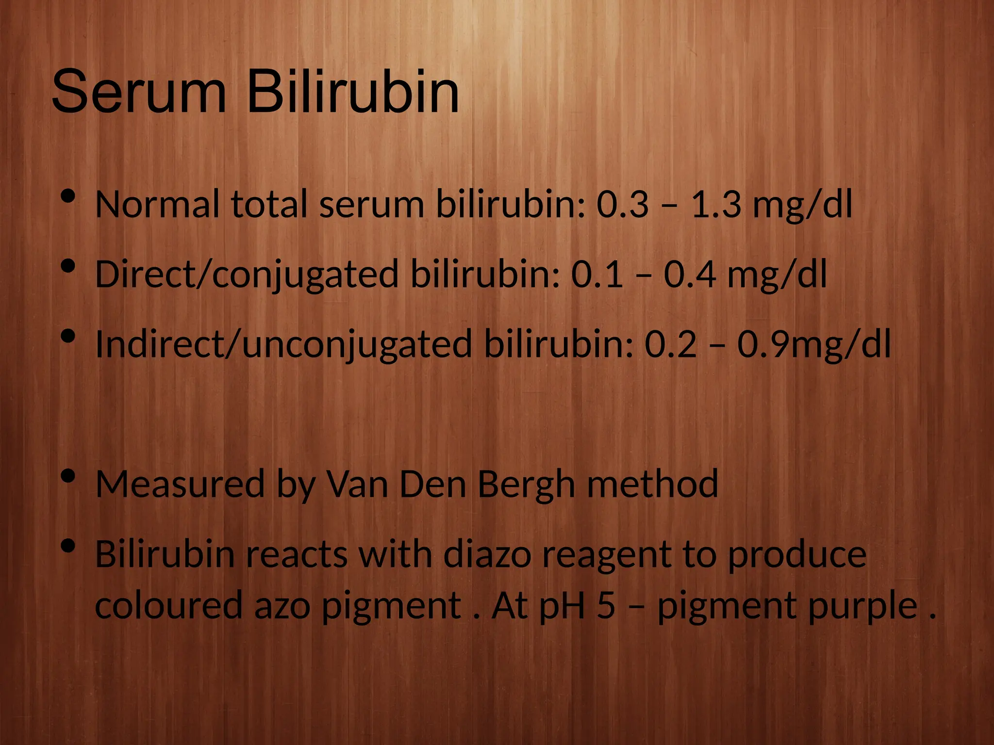 Serum Bilirubin
 Normal total serum bilirubin: 0.3 – 1.3 mg/dl
 Direct/conjugated bilirubin: 0.1 – 0.4 mg/dl
 Indirect/unconjugated bilirubin: 0.2 – 0.9mg/dl
 Measured by Van Den Bergh method
 Bilirubin reacts with diazo reagent to produce
coloured azo pigment . At pH 5 – pigment purple .
 