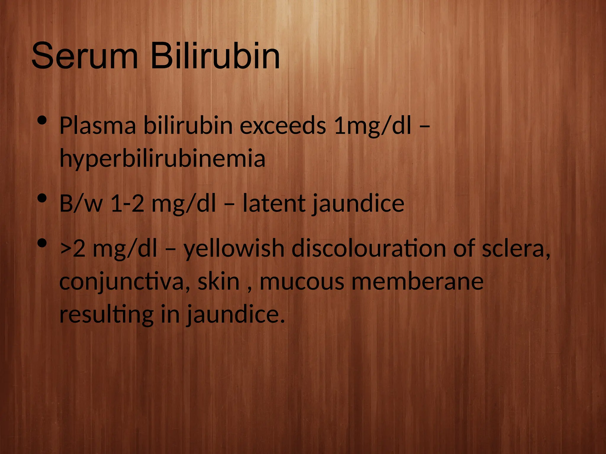 Serum Bilirubin
 Plasma bilirubin exceeds 1mg/dl –
hyperbilirubinemia
 B/w 1-2 mg/dl – latent jaundice
 >2 mg/dl – yellowish discolouration of sclera,
conjunctiva, skin , mucous memberane
resulting in jaundice.
 