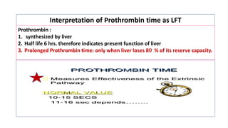 Interpretation of Prothrombin time as LFT
Prothrombin :
1. synthesized by liver
2. Half life 6 hrs. therefore indicates present function of liver
3. Prolonged Prothrombin time: only when liver loses 8 % of its reserve capacity.
 