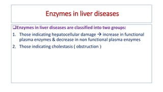 Enzymes in liver diseases
Enzymes in liver diseases are classified into two groups:
1. Those indicating hepatocellular damage  increase in functional
plasma enzymes & decrease in non functional plasma enzymes
2. Those indicating cholestasis ( obstruction 
 