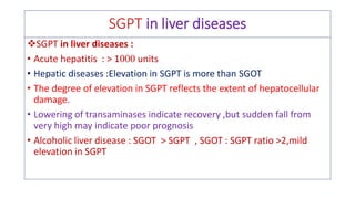 SGPT in liver diseases
❖SGPT in liver diseases :
• Acute hepatitis : > 1 units
• Hepatic diseases :Elevation in SGPT is more than SGOT
• The degree of elevation in SGPT reflects the extent of hepatocellular
damage.
• Lowering of transaminases indicate recovery ,but sudden fall from
very high may indicate poor prognosis
• Alcoholic liver disease : SGOT > SGPT , SGOT : SGPT ratio >2,mild
elevation in SGPT
 