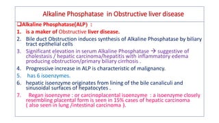 Alkaline Phosphatase in Obstructive liver disease
Alkaline Phosphatase(ALP :
1. is a maker of Obstructive liver disease.
2. Bile duct Obstruction induces synthesis of Alkaline Phosphatase by biliary
tract epithelial cells
3. Significant elevation in serum Alkaline Phosphatase  suggestive of
cholestasis / hepatic carcinoma/hepatitis with inflammatory edema
producing obstruction/primary biliary cirrhosis .
4. Progressive increase in ALP is characteristic of malignancy.
5. has 6 isoenzymes.
6. hepatic isoenzyme originates from lining of the bile canaliculi and
sinusoidal surfaces of hepatocytes .
7. Regan isoenzyme : or carcinoplacental isoenzyme : a isoenzyme closely
resembling placental form is seen in 15% cases of hepatic carcinoma
( also seen in lung /intestinal carcinoma ).
 