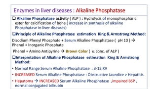 Enzymes in liver diseases : Alkaline Phosphatase
 Alkaline Phosphatase activity ( ALP ) : Hydrolysis of monophospharic
ester for calcification of bone ( increase in synthesis of alkaline
Phosphatase in liver diseases)
Principle of Alkaline Phosphatase estimation King & Armstrong Method:
Disodium Phenyl Phosphate + Serum Alkaline Phosphatase ( pH 10 ) 
Phenol + Inorganic Phosphate
Phenol + Amino Antipyrine  Brown Color (  conc. of ALP )
Interpretation of Alkaline Phosphatase estimation King & Armstrong
Method:
• Normal Range Serum Alkaline Phosphatase : 3-13 KA
• INCREASED Serum Alkaline Phosphatase : Obstructive Jaundice > Hepatitis
• Hepatoma  INCREASED Serum Alkaline Phosphatase ,impaired BSP ,
normal conjugated bilirubin
 