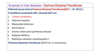 Enzymes in liver diseases : Gamma Glutamyl Transferase
❖Normal serum level of Gamma Glutamyl Transferase(GGT ) : 1 -3 U/ L
❖conditions associated with elevated GGT are:
1. Chronic alcoholism
2. Infective hepatitis
3. Myocardial infarction
4. Renal failure
5. Chronic obstructive pulmonary disease
6. Diabetes Mellitus
7. NASH(non alcoholic steatohepatitis )
❖Gamma Glutamyl Transferase (GGT) has 11 isoenzymes .
 