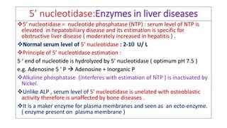 5’ nucleotidase:Enzymes in liver diseases
❖5’ nucleotidase = nucleotide phosphatase (NTP) : serum level of NTP is
elevated in hepatobiliary disease and its estimation is specific for
obstructive liver disease ( moderately increased in hepatitis ) .
❖Normal serum level of 5’ nucleotidase : 2-1 U/ L
❖Principle of 5’ nucleotidase estimation :
5 ‘ end of nucleotide is hydrolyzed by 5’ nucleotidase ( optimum pH 7.5 )
e.g. Adenosine 5 ‘ P  Adenosine + Inorganic P
❖Alkaline phosphatase (interferes with estimation of NTP ) is inactivated by
Nickel.
❖Unlike ALP , serum level of 5’ nucleotidase is unelated with osteoblastic
activity therefore is unaffected by bone diseases .
❖It is a maker enzyme for plasma membranes and seen as an ecto-enzyme.
( enzyme present on plasma membrane )
 