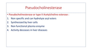 Pseudocholinesterase
• Pseudocholinesterase or type II Acetylcholine esterase :
1. Non specific and can hydrolyze acyl esters
2. Synthesized by liver cells
3. Non functional plasma enzyme
4. Activity deceases in liver diseases
 