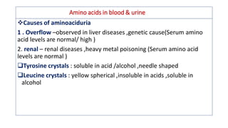 Amino acids in blood & urine
❖Causes of aminoaciduria
1 . Overflow –observed in liver diseases ,genetic cause(Serum amino
acid levels are normal/ high )
2. renal – renal diseases ,heavy metal poisoning (Serum amino acid
levels are normal )
Tyrosine crystals : soluble in acid /alcohol ,needle shaped
Leucine crystals : yellow spherical ,insoluble in acids ,soluble in
alcohol
 
