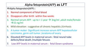 Alpha fetoprotein(AFP as LFT
❖Alpha fetoprotein(AFP :
1. Normal component of fetal blood
2. Disappears after birth within few weeks
3. Normal serum AFP : up to < 1 year  3ng/ml ,adult male/female
15 ng/ml
4. Mild elevation : suggestive of chronic hepatitis /cirrhosis
5. A tumor maker :Significant increase serum AFP hepatocellular
carcinoma ,germ cell tumor ,teratoma of ovary
6. Elevated AFP levels in maternal serum : fetal neural tube
defects/fetal death /multiple fetuses
7. Low AFP levels in maternal serum : fetal Down syndrome
 