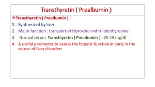 Transthyretin ( Prealbumin 
❖Transthyretin ( Prealbumin  :
1. Synthesized by liver
2. Major function : transport of thyroxine and triiodothyronine
3. Normal serum Transthyretin ( Prealbumin  : 2-4 mg/dl
4. A useful parameter to assess the hepatic function in early in the
course of liver disorders
 